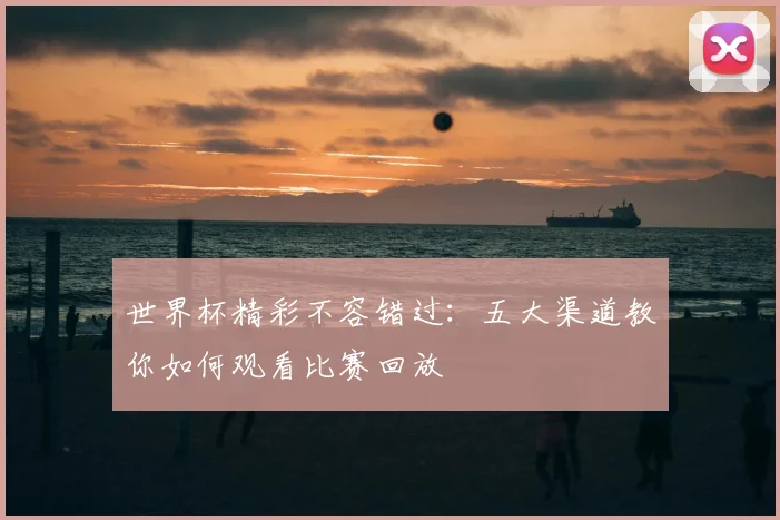 世界杯精彩不容错过：五大渠道教你如何观看比赛回放