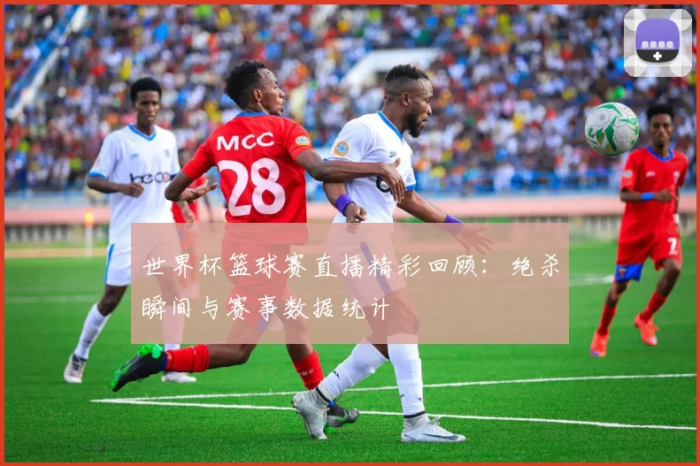世界杯篮球赛直播精彩回顾：绝杀瞬间与赛事数据统计