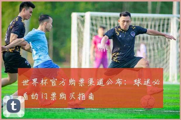 世界杯官方购票渠道公布：球迷必看的门票购买指南